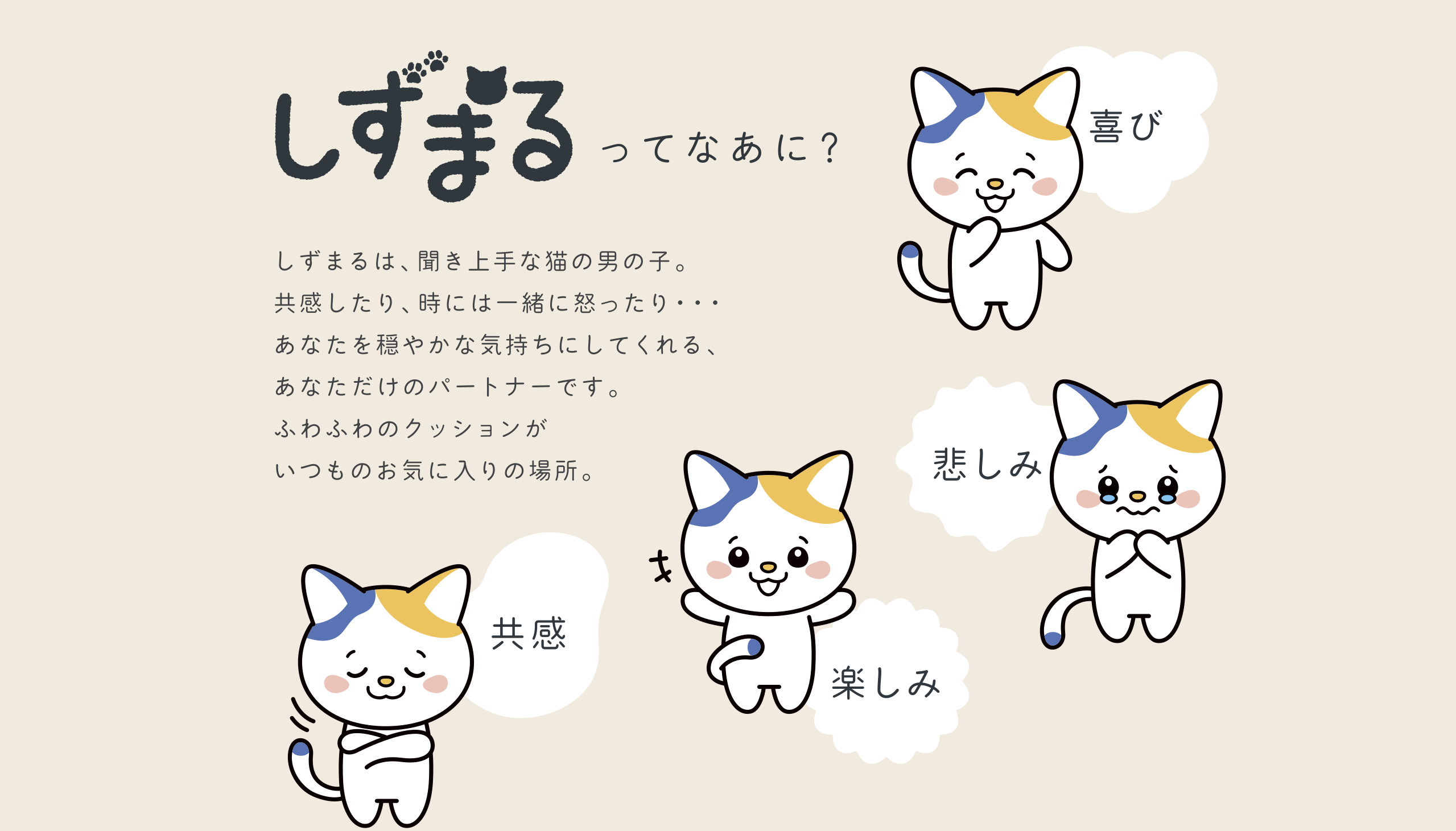 しずまるってなあに？
            しずまるは聞き上手な猫の男の子。共感したり、時には一緒に怒ったり...。
            あなたを穏やかな気持ちにしてくれる、あなただけのパートナーです。
            ふわふわのクッションがいつもお気に入りの場所。