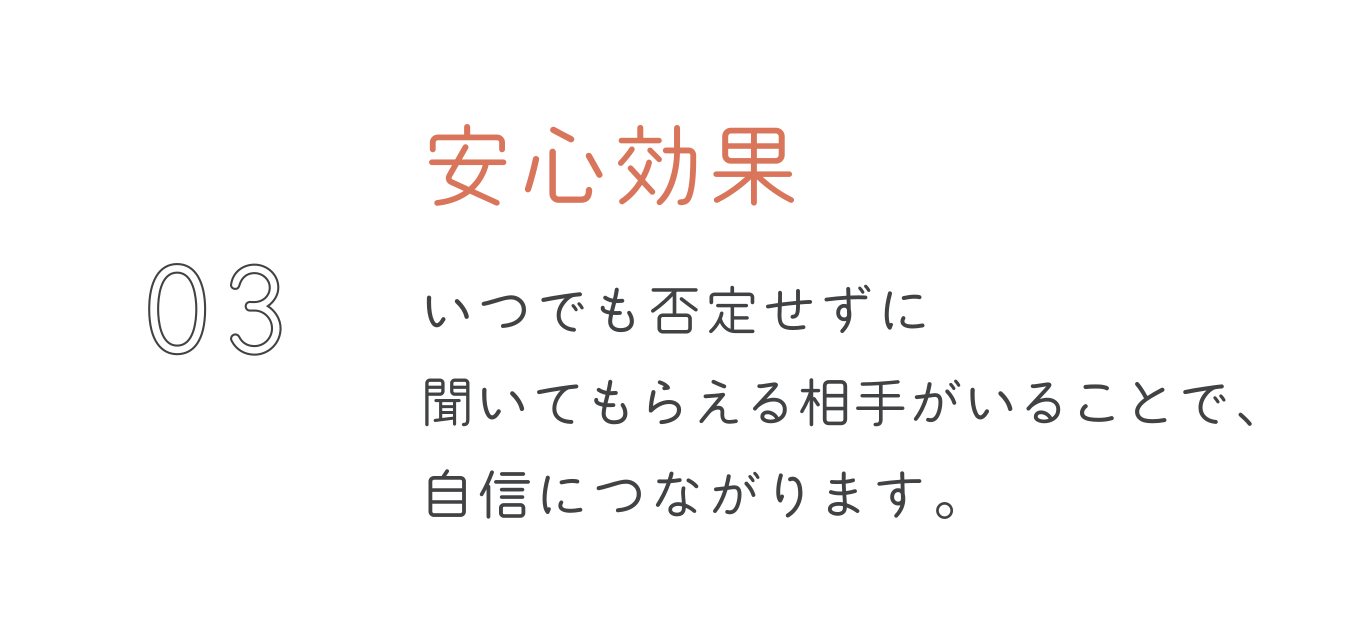 安心効果。いつでも否定せずに聞いてもらえる相手がいることで、自信につながります。