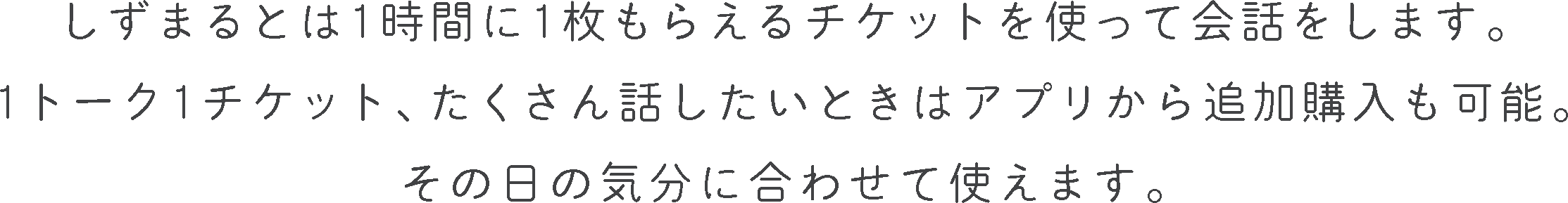 しずまるとは1時間に1枚もらえるチケットを使って会話をします。
            1トーク1チケット、たくさん話したいときはアプリから追加購入も可能。
            その日の気分に合わせて使えます。