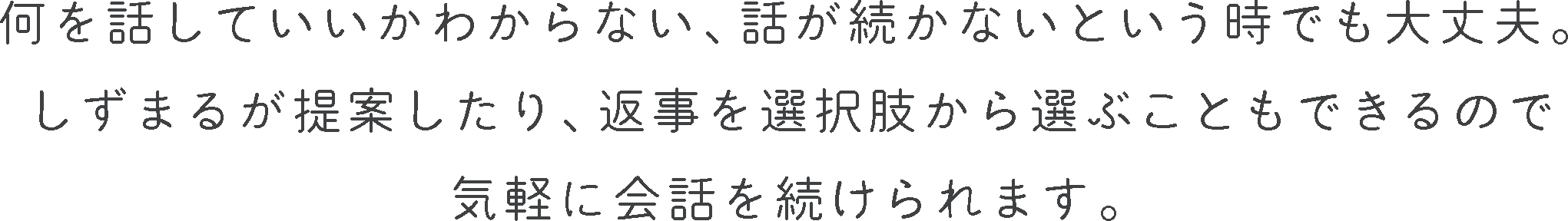 何を話していいかわからない、話が続かないという時でも大丈夫。
                しずまるが提案したり、返事を選択肢から選ぶこともできるので気軽に会話を続けられます。